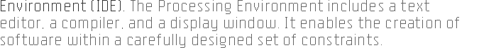 ENVIRONMENT (IDE). The Processing 
		environment includes a text editor, a compiler, and a display window. It enables the creation 
		of software within a carefully designed set of constraints.